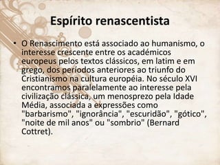 Espírito renascentista
• O Renascimento está associado ao humanismo, o
interesse crescente entre os académicos
europeus pelos textos clássicos, em latim e em
grego, dos períodos anteriores ao triunfo do
Cristianismo na cultura européia. No século XVI
encontramos paralelamente ao interesse pela
civilização clássica, um menosprezo pela Idade
Média, associada a expressões como
"barbarismo", "ignorância", "escuridão", "gótico",
"noite de mil anos" ou "sombrio" (Bernard
Cottret).
 
