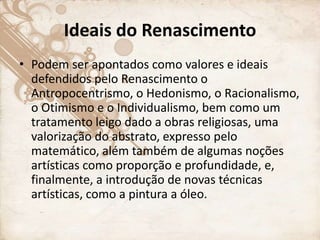 Ideais do Renascimento
• Podem ser apontados como valores e ideais
defendidos pelo Renascimento o
Antropocentrismo, o Hedonismo, o Racionalismo,
o Otimismo e o Individualismo, bem como um
tratamento leigo dado a obras religiosas, uma
valorização do abstrato, expresso pelo
matemático, além também de algumas noções
artísticas como proporção e profundidade, e,
finalmente, a introdução de novas técnicas
artísticas, como a pintura a óleo.
 