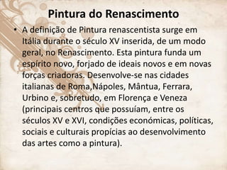Pintura do Renascimento
• A definição de Pintura renascentista surge em
Itália durante o século XV inserida, de um modo
geral, no Renascimento. Esta pintura funda um
espírito novo, forjado de ideais novos e em novas
forças criadoras. Desenvolve-se nas cidades
italianas de Roma,Nápoles, Mântua, Ferrara,
Urbino e, sobretudo, em Florença e Veneza
(principais centros que possuíam, entre os
séculos XV e XVI, condições económicas, políticas,
sociais e culturais propícias ao desenvolvimento
das artes como a pintura).
 