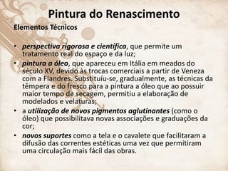 Pintura do Renascimento
Elementos Técnicos
• perspectiva rigorosa e científica, que permite um
tratamento real do espaço e da luz;
• pintura a óleo, que apareceu em Itália em meados do
século XV, devido às trocas comerciais a partir de Veneza
com a Flandres. Substituíu-se, gradualmente, as técnicas da
têmpera e do fresco para a pintura a óleo que ao possuir
maior tempo de secagem, permitiu a elaboração de
modelados e velaturas;
• a utilização de novos pigmentos aglutinantes (como o
óleo) que possibilitava novas associações e graduações da
cor;
• novos suportes como a tela e o cavalete que facilitaram a
difusão das correntes estéticas uma vez que permitiram
uma circulação mais fácil das obras.
 