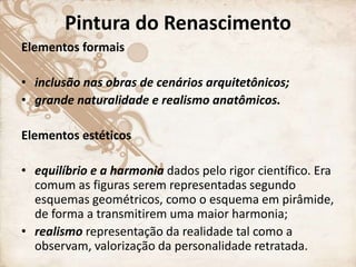 Pintura do Renascimento
Elementos formais
• inclusão nas obras de cenários arquitetônicos;
• grande naturalidade e realismo anatômicos.
Elementos estéticos
• equilíbrio e a harmonia dados pelo rigor científico. Era
comum as figuras serem representadas segundo
esquemas geométricos, como o esquema em pirâmide,
de forma a transmitirem uma maior harmonia;
• realismo representação da realidade tal como a
observam, valorização da personalidade retratada.
 