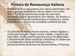 Pintura da Renascença Italiana
• Renascimento é uma palavra com vários significados. Por
isso, a pintura dessa época não se refere a um estilo
único. A arte da Renascença surgiu de uma nova
sociedade, que se desenvolvia com rapidez. Ela marcou a
passagem do mundo medieval para o moderno e, assim,
estabeleceu o alicerce da sociedade ocidental de hoje.
• Os pintores do Renascimento italiano, embora ligados a
cortes particulares e leais a certas cidades, viajaram por
toda Itália, muitas vezes ocupando status de diplomatas
e disseminando idéias artísticas e filosóficas.A cidade que
é considerada o berço do Renascimento, e
particularmente da pintura do Renascimento, é Florença.
 