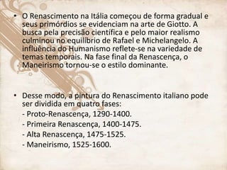 • O Renascimento na Itália começou de forma gradual e
seus primórdios se evidenciam na arte de Giotto. A
busca pela precisão científica e pelo maior realismo
culminou no equilíbrio de Rafael e Michelangelo. A
influência do Humanismo reflete-se na variedade de
temas temporais. Na fase final da Renascença, o
Maneirismo tornou-se o estilo dominante.
• Desse modo, a pintura do Renascimento italiano pode
ser dividida em quatro fases:
- Proto-Renascença, 1290-1400.
- Primeira Renascença, 1400-1475.
- Alta Renascença, 1475-1525.
- Maneirismo, 1525-1600.
 