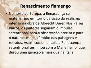 Renascimento flamengo
• No norte da Europa, a Renascença se
materializou em torno da visão do realismo
intenso da obra de Albrecht Dürer. Nos Países
Baixos, os pintores seguiram o impulso
setentrional para a observação precisa e para
o naturalismo, no âmbito das paisagens e
retratos. Assim como na Itália a Renascença
setentrional terminou com o Maneirismo, que
durou uma geração a mais que na Itália.
 