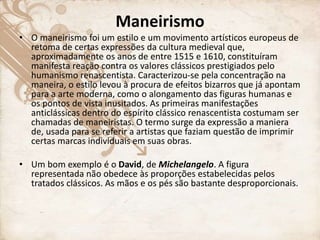 Maneirismo
• O maneirismo foi um estilo e um movimento artísticos europeus de
retoma de certas expressões da cultura medieval que,
aproximadamente os anos de entre 1515 e 1610, constituíram
manifesta reação contra os valores clássicos prestigiados pelo
humanismo renascentista. Caracterizou-se pela concentração na
maneira, o estilo levou à procura de efeitos bizarros que já apontam
para a arte moderna, como o alongamento das figuras humanas e
os pontos de vista inusitados. As primeiras manifestações
anticlássicas dentro do espírito clássico renascentista costumam ser
chamadas de maneiristas. O termo surge da expressão a maniera
de, usada para se referir a artistas que faziam questão de imprimir
certas marcas individuais em suas obras.
• Um bom exemplo é o David, de Michelangelo. A figura
representada não obedece às proporções estabelecidas pelos
tratados clássicos. As mãos e os pés são bastante desproporcionais.
 