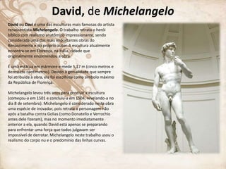 David, de Michelangelo
David ou Davi é uma das esculturas mais famosas do artista
renascentista Michelangelo. O trabalho retrata o herói
bíblico com realismo anatômico impressionante, sendo
considerada uma das mais importantes obras do
Renascimento e do próprio autor. A escultura atualmente
encontra-se em Florença, na Itália, cidade que
originalmente encomendou a obra.
É uma estátua em mármore e mede 5,17 m (cinco metros e
dezessete centímetros). Devido à genialidade que sempre
foi atribuída à obra, ela foi escolhida como símbolo máximo
da República de Florença.
Michelangelo levou três anos para concluir a escultura
(começou-a em 1501 e concluiu-a em 1504, revelando-a no
dia 8 de setembro). Michelangelo é considerado nesta obra
uma espécie de inovador, pois retrata a personagem não
após a batalha contra Golias (como Donatello e Verrochio
antes dele fizeram), mas no momento imediatamente
anterior a ela, quando David está apenas se preparando
para enfrentar uma força que todos julgavam ser
impossível de derrotar. Michelangelo neste trabalho usou o
realismo do corpo nu e o predomínio das linhas curvas.
 