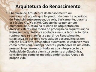 Arquitetura do Renascimento
• Chama-se de Arquitetura do Renascimento ou
renascentista àquela que foi produzida durante o período
do Renascimento europeu, ou seja, basicamente, durante
os séculos XIV, XV e XVI. Caracteriza-se por ser um
momento de ruptura na História da Arquitetura em
diversas esferas: nos meios de produção da arquitetura; na
linguagem arquitetônica adotada e na sua teorização. Esta
ruptura, que se manifesta a partir do Renascimento,
caracteriza-se por uma nova atitude dos arquitectos em
relação à sua arte, passando a assumirem-se cada vez mais
como profissionais independentes, portadores de um estilo
pessoal. Inspiram-se, contudo, na sua interpretação da
Antiguidade Clássica e em sua vertente arquitetônica,
considerados como os modelos perfeitos das Artes e da
própria vida.
 