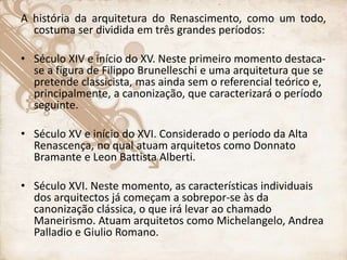 A história da arquitetura do Renascimento, como um todo,
costuma ser dividida em três grandes períodos:
• Século XIV e início do XV. Neste primeiro momento destaca-
se a figura de Filippo Brunelleschi e uma arquitetura que se
pretende classicista, mas ainda sem o referencial teórico e,
principalmente, a canonização, que caracterizará o período
seguinte.
• Século XV e início do XVI. Considerado o período da Alta
Renascença, no qual atuam arquitetos como Donnato
Bramante e Leon Battista Alberti.
• Século XVI. Neste momento, as características individuais
dos arquitectos já começam a sobrepor-se às da
canonização clássica, o que irá levar ao chamado
Maneirismo. Atuam arquitetos como Michelangelo, Andrea
Palladio e Giulio Romano.
 