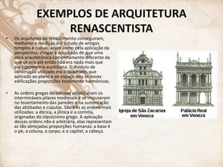 EXEMPLOS DE ARQUITETURA
RENASCENTISTA
• Os arquitetos do renascimento conseguiram,
mediante a medição e o estudo de antigos
templos e ruínas, assim como pela aplicação da
perspectiva, chegar à conclusão de que uma
obra arquitetônica completamente diferente da
que se vira até então não era nada mais que
pura geometria euclidiana. O módulo de
construção utilizado era o quadrado, que
aplicado ao plano e ao espaço deu às novas
edificações proporções totalmente harmônicas.
• As ordens gregas de colunas substituíram os
intermináveis pilares medievais e se impuseram
no levantamento das paredes e na sustentação
das abóbadas e cúpulas. São três as ordens mais
utilizadas: a dórica, a jônica e a coríntia,
originadas do classicismo grego. A aplicação
dessas ordens não é arbitrária, elas representam
as tão almejadas proporções humanas: a base é
o pé, a coluna, o corpo, e o capitel, a cabeça.
 