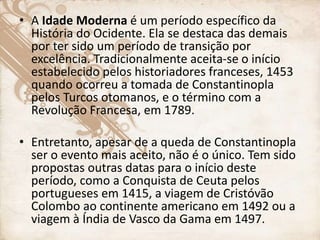 • A Idade Moderna é um período específico da
História do Ocidente. Ela se destaca das demais
por ter sido um período de transição por
excelência. Tradicionalmente aceita-se o início
estabelecido pelos historiadores franceses, 1453
quando ocorreu a tomada de Constantinopla
pelos Turcos otomanos, e o término com a
Revolução Francesa, em 1789.
• Entretanto, apesar de a queda de Constantinopla
ser o evento mais aceito, não é o único. Tem sido
propostas outras datas para o início deste
período, como a Conquista de Ceuta pelos
portugueses em 1415, a viagem de Cristóvão
Colombo ao continente americano em 1492 ou a
viagem à Índia de Vasco da Gama em 1497.
 