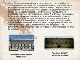 • Vistos de fora, esses palácios se apresentam como cubos sólidos, de
tendência horizontal e com não mais de três andares, articulados tanto
externa quanto internamente por colunas e pilares. Um pátio central,
quadrangular, tem a função de fazer chegar a luz às janelas internas. A
parede externa costuma receber um tratamento rústico, sendo a
almofadilha mais leve nos andares superiores. A ordem das colunas varia
de um andar para outro e costuma ser a seguinte: no andar térreo, a
ordem toscana, uma variante da arquitetura romana; no pavimento
principal, a jônica; e no superior, a coríntia. A divisão entre um nível e
outro é feita por diferentes molduras e uma cornija que se estende por
todo o piso de cada andar, exatamente abaixo das janelas. Têm
geralmente forma retangular e são coroadas por uma finalização em arco
ou triângulo.
Palácio Vázquez de Molina
Úbeda, Jaén
Palácio de Carlos V
Alhambra, Granada
 