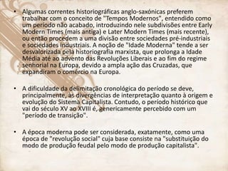 • Algumas correntes historiográficas anglo-saxónicas preferem
trabalhar com o conceito de "Tempos Modernos", entendido como
um período não acabado, introduzindo nele subdivisões entre Early
Modern Times (mais antiga) e Later Modern Times (mais recente),
ou então procedem a uma divisão entre sociedades pré-industriais
e sociedades industriais. A noção de "Idade Moderna" tende a ser
desvalorizada pela historiografia marxista, que prolonga a Idade
Média até ao advento das Revoluções Liberais e ao fim do regime
senhorial na Europa, devido a ampla ação das Cruzadas, que
expandiram o comércio na Europa.
• A dificuldade da delimitação cronológica do período se deve,
principalmente, às divergências de interpretação quanto à origem e
evolução do Sistema Capitalista. Contudo, o período histórico que
vai do século XV ao XVIII é, genericamente percebido com um
"período de transição".
• A época moderna pode ser considerada, exatamente, como uma
época de "revolução social" cuja base consiste na "substituição do
modo de produção feudal pelo modo de produção capitalista".
 