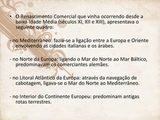 • O Renascimento Comercial que vinha ocorrendo desde a
baixa Idade Média (séculos XI, XII e XIII), apresentava o
seguinte quadro:
- no Mediterrâneo: fazia-se a ligação entre a Europa e Oriente
envolvendo as cidades italianas e os árabes.
- no Norte da Europa: ligando o Mar do Norte ao Mar Báltico,
predominavam os comerciantes alemães.
- no Litoral Atlântico da Europa: através da navegação de
cabotagem, ligava-se o Mar do Norte ao Mediterrâneo.
- no Interior do Continente Europeu: predominam antigas
rotas terrestres.
 