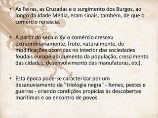 • As Feiras, as Cruzadas e o surgimento dos Burgos, ao
longo da Idade Média, eram sinais, também, de que o
comércio renascia.
• A partir do século XV o comércio cresceu
extraordinariamente, fruto, naturalmente, de
modificações ocorridas no interior das sociedades
feudais européias (aumento da população, crescimento
das cidades, desenvolvimento das manufaturas, etc).
• Esta época pode-se caracterizar por um
desanuviamento da "triologia negra" - fomes, pestes e
guerras - criando condições propícias às descobertas
marítimas e ao encontro de povos.
 