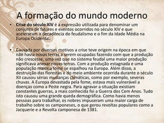 A formação do mundo moderno
• Crise do século XIV é a expressão utilizada para denominar um
conjunto de fatores e eventos ocorridos no século XIV e que
aceleraram a decadência do feudalismo e o fim da Idade Média na
Europa Ocidental.
• Causada por diversos motivos a crise teve origem na época em que
não havia novas terras a serem ocupadas fazendo com que a produção
não crescesse, uma vez que no sistema feudal uma maior produção
significava anexar novas terras. Com a produção estagnada e uma
população maior,a fome se espalhou na Europa. Além disso, a
destruição das florestas e do meio ambiente ocorrida durante o século
XII causou sérias mudanças climáticas, como por exemplo, severas
chuvas. A Europa devastada pela fome, estava mais vulnerável a
doenças como a Peste negra. Para agravar a situação existiam
constantes guerras, a mais conhecida foi a Guerra dos Cem Anos. Tudo
isto causou uma grande queda demográfica. Como havia menos
pessoas para trabalhar, os nobres impuseram uma maior carga de
trabalho sobre os camponeses, o que gerou revoltas populares como a
Jacquerie e a Revolta camponesa de 1381.
 