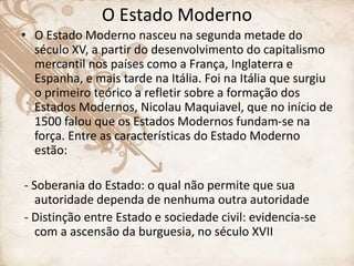 O Estado Moderno
• O Estado Moderno nasceu na segunda metade do
século XV, a partir do desenvolvimento do capitalismo
mercantil nos países como a França, Inglaterra e
Espanha, e mais tarde na Itália. Foi na Itália que surgiu
o primeiro teórico a refletir sobre a formação dos
Estados Modernos, Nicolau Maquiavel, que no início de
1500 falou que os Estados Modernos fundam-se na
força. Entre as características do Estado Moderno
estão:
- Soberania do Estado: o qual não permite que sua
autoridade dependa de nenhuma outra autoridade
- Distinção entre Estado e sociedade civil: evidencia-se
com a ascensão da burguesia, no século XVII
 