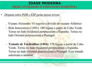 IDADE MODERNA
Prof. Iair
iair@pop.com.br
MERCANTILISMO E EXPANSÃO MARÍTIMA
• Disputa entre POR e ESP pelas novas terras:
_ O papa Alexandre VI sugeriu a divisão do oceano Atlântico
– Bula Intercoetera (1493): 100 léguas a partir de Cabo Verde.
Terras no lado Ocidental pertenceriam a Espanha. Terras no
lado Oriental pertenceriam a Portugal.
– Tratado de Tordesilhas (1494): 370 léguas a partir de Cabo
Verde. Terras no lado Ocidental pertenceriam a Espanha.
Terras no lado Oriental pertenceriam a Portugal. Esse tratado
substituiu o anterior.
 