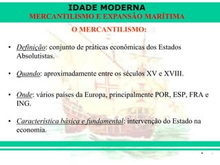 IDADE MODERNA
Prof. Iair
iair@pop.com.br
MERCANTILISMO E EXPANSÃO MARÍTIMA
O MERCANTILISMO:
• Definição: conjunto de práticas econômicas dos Estados
Absolutistas.
• Quando: aproximadamente entre os séculos XV e XVIII.
• Onde: vários países da Europa, principalmente POR, ESP, FRA e
ING.
• Característica básica e fundamental: intervenção do Estado na
economia.
 