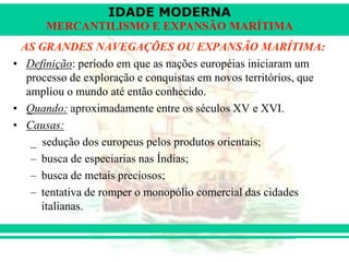 IDADE MODERNA
Prof. Iair
iair@pop.com.br
MERCANTILISMO E EXPANSÃO MARÍTIMA
AS GRANDES NAVEGAÇÕES OU EXPANSÃO MARÍTIMA:
• Definição: período em que as nações européias iniciaram um
processo de exploração e conquistas em novos territórios, que
ampliou o mundo até então conhecido.
• Quando: aproximadamente entre os séculos XV e XVI.
• Causas:
_ sedução dos europeus pelos produtos orientais;
– busca de especiarias nas Índias;
– busca de metais preciosos;
– tentativa de romper o monopólio comercial das cidades
italianas.
 
