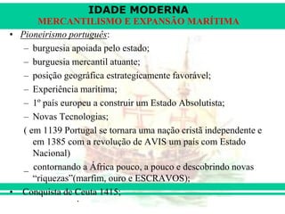 IDADE MODERNA
Prof. Iair
iair@pop.com.br
MERCANTILISMO E EXPANSÃO MARÍTIMA
• Pioneirismo português:
– burguesia apoiada pelo estado;
– burguesia mercantil atuante;
– posição geográfica estrategicamente favorável;
– Experiência marítima;
– 1º país europeu a construir um Estado Absolutista;
– Novas Tecnologias;
( em 1139 Portugal se tornara uma nação cristã independente e
em 1385 com a revolução de AVIS um país com Estado
Nacional)
_ contornando a África pouco, a pouco e descobrindo novas
“riquezas”(marfim, ouro e ESCRAVOS);
• Conquista de Ceuta 1415;
 