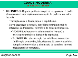 IDADE MODERNA
                       O ABSOLUTISMO

 • DEFINIÇÃO: Regime político em que os reis possuem o poder
   absoluto sobre suas nações (concentração de poderes nas mãos
   dos reis.
    – Transição entre o feudalismo e o capitalismo.
    – Nova adequação do poder, conciliando parcialmente os
      interesses da tradicional nobreza e da nascente burguesia.
        NOBREZA: burocracia administrativa (cargos) e
          privilégios (pensões e isenção de impostos).
        BURGUESIA: dinamização das atividades comerciais
          (unificação de moedas, leis, sistemas de pesos e medidas,
          conquista de mercados e eliminação de barreiras internas
          prejudiciais ao comércio).

iair@pop.com.br                                             Prof. Iair
 