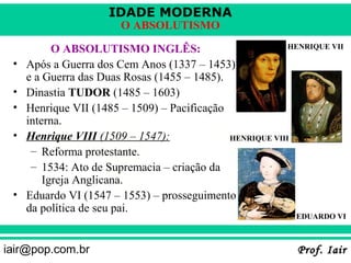 IDADE MODERNA
                        O ABSOLUTISMO

           O ABSOLUTISMO INGLÊS:                           HENRIQUE VII

 •   Após a Guerra dos Cem Anos (1337 – 1453)
     e a Guerra das Duas Rosas (1455 – 1485).
 •   Dinastia TUDOR (1485 – 1603)
 •   Henrique VII (1485 – 1509) – Pacificação
     interna.
 •   Henrique VIII (1509 – 1547):             HENRIQUE VIII
      – Reforma protestante.
      – 1534: Ato de Supremacia – criação da
         Igreja Anglicana.
 •   Eduardo VI (1547 – 1553) – prosseguimento
     da política de seu pai.
                                                             EDUARDO VI



iair@pop.com.br                                              Prof. Iair
 