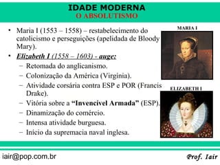IDADE MODERNA
                      O ABSOLUTISMO
                                                       MARIA I
 • Maria I (1553 – 1558) – restabelecimento do
   catolicismo e perseguições (apelidada de Bloody
   Mary).
 • Elizabeth I (1558 – 1603) - auge:
    – Retomada do anglicanismo.
    – Colonização da América (Virgínia).
    – Atividade corsária contra ESP e POR (Francis   ELIZABETH I
      Drake).
    – Vitória sobre a “Invencível Armada” (ESP).
    – Dinamização do comércio.
    – Intensa atividade burguesa.
    – Início da supremacia naval inglesa.


iair@pop.com.br                                           Prof. Iair
 