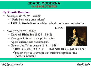 IDADE MODERNA
                       O ABSOLUTISMO
 B) Dinastia Bourbon
 • Henrique IV (1589 – 1610):
    – “Paris bem vale uma missa”.
    – 1598: Édito de Nantes – liberdade de culto aos protestantes.
                                          LUÍS XIII
 • Luís XIII (1610 – 1643):
    – Cardeal Richelieu (1624 – 1642)
    – Perseguição interna aos protestantes.
    – Apoio externo aos protestantes.
    – Guerra dos Trinta Anos (1618 – 1648):
        BOURBON (FRA)* X            HABSBURGOS (AUS + ESP)
        Paz de Vestfália: conquistas territoriais para a FRA
         (Alsácia-Lorena)

iair@pop.com.br                                            Prof. Iair
 