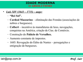 IDADE MODERNA
                      O ABSOLUTISMO

 • Luís XIV (1643 – 1715) – auge:
    – “Rei Sol”.
    – Cardeal Mazzarino – eliminação das Frondas (associações de
      nobres e burgueses).
    – Colbert – incentivo às manufaturas de luxo, navegações,
      conquistas na América, criação de Cias. de Comércio.
    – Construção do Palácio de Versalhes.
    – Aumento constante de impostos.
    – 1685: Revogação do Édito de Nantes – perseguições e
      emigração de burgueses.



iair@pop.com.br                                         Prof. Iair
 