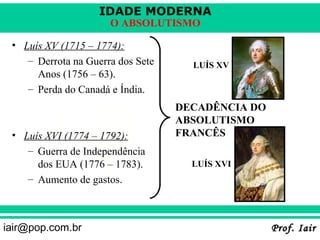 IDADE MODERNA
                      O ABSOLUTISMO

 • Luís XV (1715 – 1774):
    – Derrota na Guerra dos Sete     LUÍS XV
      Anos (1756 – 63).
    – Perda do Canadá e Índia.
                                   DECADÊNCIA DO
                                   ABSOLUTISMO
 • Luís XVI (1774 – 1792):         FRANCÊS
    – Guerra de Independência
      dos EUA (1776 – 1783).         LUÍS XVI
    – Aumento de gastos.



iair@pop.com.br                                    Prof. Iair
 