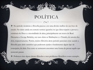 POLÍTICA 
 No período moderno a filosofia passou a ter uma divisão melhor de seu foco de 
estudo. No início ainda era comum vermos questões no que dizia respeito a provar a 
existência de Deus e a imortalidade da alma, principalmente em textos de René 
Descartes e George Berkeley, em suas obras as Meditações e o Tratado, de autoria dos 
dois, respectivamente. Porém, muitos filósofos deste período pareciam estar usando a 
filosofia para abrir caminhos que pudessem ajudar a fundamentar algum tipo de 
concepção, de ideia. Era como se tentassem encontrar uma forma de provar aquilo que 
tentavam passar. 
 Podemos citar alguns desses filósofos e seus problemas filosóficos como exemplo: 
 