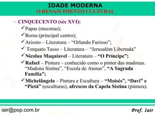IDADE MODERNA
              O RENASCIMENTO CULTURAL
    – CINQUECENTO (séc XVI):
       Papas (mecenas);
       Roma (principal centro);
       Ariosto – Literatura – “Orlando Furioso”;
        Torquato Tasso – Literatura – “Jerusalém Libertada”
       Nicolau Maquiavel – Literatura – “O Príncipe”;
       Rafael – Pintura – conhecido como o pintor das madonas.
        “Madona Sistina”, “Escola de Atenas”, “A Sagrada
        Família”;
       Michelângelo – Pintura e Escultura – “Moisés”, “Davi” e
        “Pietá” (esculturas), afrescos da Capela Sistina (pintura).



iair@pop.com.br                                            Prof. Iair
 