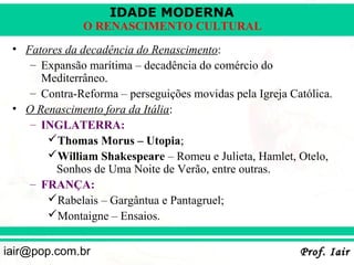 IDADE MODERNA
               O RENASCIMENTO CULTURAL
 • Fatores da decadência do Renascimento:
    – Expansão marítima – decadência do comércio do
      Mediterrâneo.
    – Contra-Reforma – perseguições movidas pela Igreja Católica.
 • O Renascimento fora da Itália:
    – INGLATERRA:
       Thomas Morus – Utopia;
       William Shakespeare – Romeu e Julieta, Hamlet, Otelo,
         Sonhos de Uma Noite de Verão, entre outras.
    – FRANÇA:
       Rabelais – Gargântua e Pantagruel;
       Montaigne – Ensaios.


iair@pop.com.br                                           Prof. Iair
 