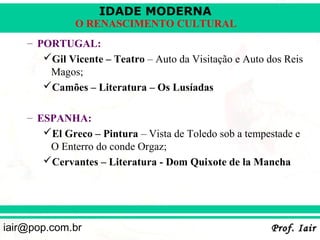 IDADE MODERNA
              O RENASCIMENTO CULTURAL
    – PORTUGAL:
       Gil Vicente – Teatro – Auto da Visitação e Auto dos Reis
        Magos;
       Camões – Literatura – Os Lusíadas

    – ESPANHA:
       El Greco – Pintura – Vista de Toledo sob a tempestade e
        O Enterro do conde Orgaz;
       Cervantes – Literatura - Dom Quixote de la Mancha




iair@pop.com.br                                          Prof. Iair
 