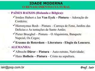 IDADE MODERNA
              O RENASCIMENTO CULTURAL
    – PAÍSES BAIXOS (Holanda e Bélgica):
       Irmãos Hubert e Jan Van Eyck – Pintura – Adoração do
        Cordeiro;
       Hieronymus Bosh – Pintura – Carroça de Feno, Jardins das
        Delícias e As tentações de Santo Antão;
       Pieter Brueghel – Pintura – O Alquimista, Banquete
        Nupcial, Os Cegos;
       Erasmo de Roterdam – Literatura - Elogio da Loucura.
    – ALEMANHA:
       Albrecht Dürer – Pintura – Auto-retrato, Natividade;
       Hans Holbein – Pintura – Cristo na sepultura.


iair@pop.com.br                                         Prof. Iair
 