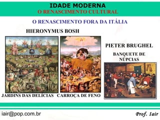 IDADE MODERNA
             O RENASCIMENTO CULTURAL
           O RENASCIMENTO FORA DA ITÁLIA
         HIERONYMUS BOSH

                                       PIETER BRUGHEL
                                         BANQUETE DE
                                           NÚPCIAS




JARDINS DAS DELÍCIAS CARROÇA DE FENO



iair@pop.com.br                                 Prof. Iair
 