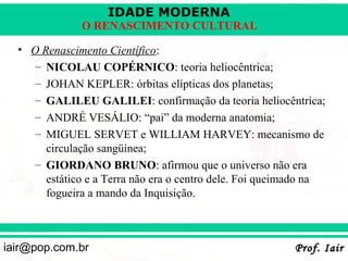 IDADE MODERNA
              O RENASCIMENTO CULTURAL

  • O Renascimento Científico:
     – NICOLAU COPÉRNICO: teoria heliocêntrica;
     – JOHAN KEPLER: órbitas elípticas dos planetas;
     – GALILEU GALILEI: confirmação da teoria heliocêntrica;
     – ANDRÉ VESÁLIO: “pai” da moderna anatomia;
     – MIGUEL SERVET e WILLIAM HARVEY: mecanismo de
       circulação sangüínea;
     – GIORDANO BRUNO: afirmou que o universo não era
       estático e a Terra não era o centro dele. Foi queimado na
       fogueira a mando da Inquisição.



iair@pop.com.br                                          Prof. Iair
 