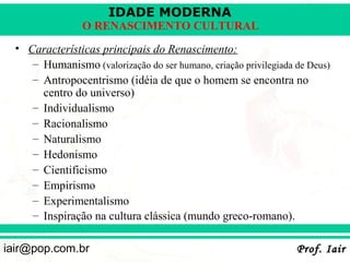 IDADE MODERNA
                 O RENASCIMENTO CULTURAL
  • Características principais do Renascimento:
     – Humanismo (valorização do ser humano, criação privilegiada de Deus)
     – Antropocentrismo (idéia de que o homem se encontra no
       centro do universo)
     – Individualismo
     – Racionalismo
     – Naturalismo
     – Hedonismo
     – Cientificismo
     – Empirismo
     – Experimentalismo
     – Inspiração na cultura clássica (mundo greco-romano).

iair@pop.com.br                                                   Prof. Iair
 