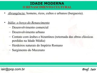 IDADE MODERNA
               O RENASCIMENTO CULTURAL
  • Abrangência: homens, ricos, cultos e urbanos (burguesia).

  • Itália: o berço do Renascimento
     – Desenvolvimento comercial
     – Desenvolvimento urbano
     – Contato com árabes e bizantinos (retomada das obras clássicas
        perdidas na Idade Média)
     – Herdeiros naturais do Império Romano
     – Surgimento do Mecenato




iair@pop.com.br                                             Prof. Iair
 