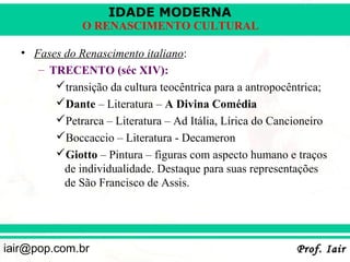 IDADE MODERNA
               O RENASCIMENTO CULTURAL

   • Fases do Renascimento italiano:
      – TRECENTO (séc XIV):
         transição da cultura teocêntrica para a antropocêntrica;
         Dante – Literatura – A Divina Comédia
         Petrarca – Literatura – Ad Itália, Lírica do Cancioneiro
         Boccaccio – Literatura - Decameron
         Giotto – Pintura – figuras com aspecto humano e traços
           de individualidade. Destaque para suas representações
           de São Francisco de Assis.




iair@pop.com.br                                            Prof. Iair
 