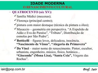 IDADE MODERNA
              O RENASCIMENTO CULTURAL
     – QUATROCENTO (séc XV):
        família Médici (mecenas);
        Florença (principal centro);
        pintura com maior destaque (técnica da pintura a óleo);
        Masaccio – geometria em perspectiva. “A Expulsão de
         Adão e Eva do Paraíso”, “Tributo”, Distribuição de
         esmolas por São Pedro”;
        Botticelli – figuras leves, delicadeza, inocência.
         “Nascimento de Vênus”, “Alegoria da Primavera”
        Da Vinci – maior nome do renascimento. Pintor, escultor,
         urbanista, engenheiro, músico, físico, botânico...
         “Gioconda” (Mona Lisa), “Santa Ceia”, Virgens das
         Rochas”.


iair@pop.com.br                                           Prof. Iair
 