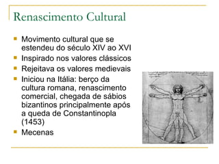Renascimento Cultural Movimento cultural que se estendeu do século XIV ao XVI Inspirado nos valores clássicos Rejeitava os valores medievais Iniciou na Itália: berço da cultura romana, renascimento comercial, chegada de sábios bizantinos principalmente após a queda de Constantinopla (1453) Mecenas 