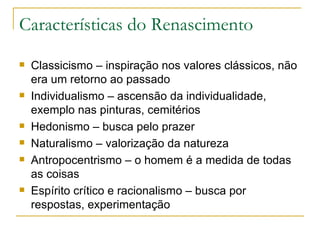 Características do Renascimento Classicismo – inspiração nos valores clássicos, não era um retorno ao passado Individualismo – ascensão da individualidade, exemplo nas pinturas, cemitérios Hedonismo – busca pelo prazer Naturalismo – valorização da natureza Antropocentrismo – o homem é a medida de todas as coisas Espírito crítico e racionalismo – busca por respostas, experimentação  