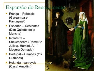 Expansão do Renascimento França – Rabelais (Gargantua e Pantagruel) Espanha – Cervantes (Don Quixote de la Mancha) Inglaterra – Shakespeare (Romeu e Julieta, Hamlet, A Megera Domada) Portugal – Camões (Os Lusíadas) Holanda - van eyck (Casal Arnolfini) 