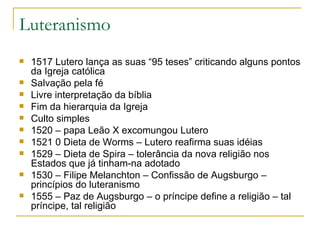 Luteranismo 1517 Lutero lança as suas “95 teses” criticando alguns pontos da Igreja católica Salvação pela fé Livre interpretação da bíblia Fim da hierarquia da Igreja Culto simples 1520 – papa Leão X excomungou Lutero 1521 0 Dieta de Worms – Lutero reafirma suas idéias 1529 – Dieta de Spira – tolerância da nova religião nos Estados que já tinham-na adotado 1530 – Filipe Melanchton – Confissão de Augsburgo – princípios do luteranismo 1555 – Paz de Augsburgo – o príncipe define a religião – tal príncipe, tal religião 