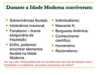 Durante a Idade Moderna conviveram: Sobrevivências feudais; Intolerância irracional; Fanatismo – tirania sanguinária da Inquisição; Enfim, podemos encontrar elementos feudais na Idade Moderna. Individualismo; Nascente K; Burguesia dinâmica; Conhecimento científico; Humanismo Racionalismo. Ou seja, toda a Modernidade pode ser encarada como uma fase de transição entre o Feudalismo e o Capitalismo, possuindo características de ambas!! 