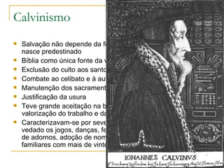 Calvinismo Salvação não depende da fé ou das obras, mas o homem já nasce predestinado Bíblia como única fonte da verdade Exclusão do culto aos santos e às imagens Combate ao celibato e à autoridade papal Manutenção dos sacramentos do batismo e eucaristia Justificação da usura Teve grande aceitação na burguesia pois se preocupava com a valorização do trabalho e da riqueza. Caracterizavam-se por severas normas de vida e proibições: era vedado os jogos, danças, festas, comemorações católicas, uso de adornos, adoção de nomes que não fossem bíblicos, reuniões familiares com mais de vinte membros, críticas ao governo. 