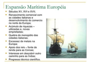 Expansão Marítima Européia Séculos XV, XVI e XVII; Renascimento comercial com as cidades italianas e desenvolvimento do comercio no norte da Europa; Acúmulo de riquezas – utilizadas e, novas empreitadas; Quebra do monopólio das cidades italianas; Escassez de metais na Europa; Apoio dos reis – fonte de renda para as Coroas; Interesse em descobrir outro caminho para as Índias; Progresso técnico científico. 