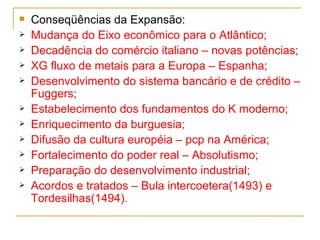 Conseqüências da Expansão: Mudança do Eixo econômico para o Atlântico; Decadência do comércio italiano – novas potências; XG fluxo de metais para a Europa – Espanha; Desenvolvimento do sistema bancário e de crédito – Fuggers; Estabelecimento dos fundamentos do K moderno; Enriquecimento da burguesia; Difusão da cultura européia – pcp na América; Fortalecimento do poder real – Absolutismo; Preparação do desenvolvimento industrial; Acordos e tratados – Bula intercoetera(1493) e Tordesilhas(1494). 