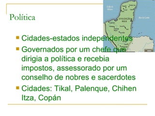 Política Cidades-estados independentes Governados por um chefe que dirigia a política e recebia impostos, assessorado por um conselho de nobres e sacerdotes Cidades: Tikal, Palenque, Chihen Itza, Copán 